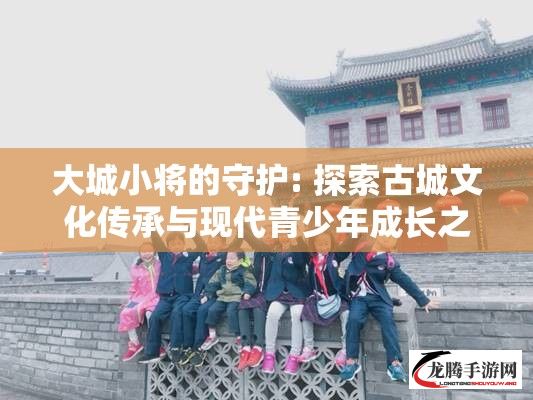 大城小将的守护: 探索古城文化传承与现代青少年成长之间的桥梁